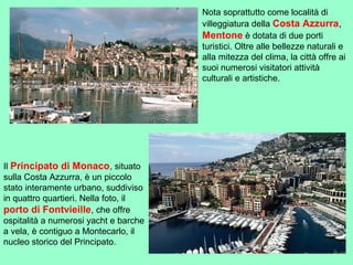 Nota soprattutto come località di
villeggiatura della Costa Azzurra,
Mentone è dotata di due porti
turistici. Oltre alle bellezze naturali e
alla mitezza del clima, la città offre ai
suoi numerosi visitatori attività
culturali e artistiche.
Il Principato di Monaco, situato
sulla Costa Azzurra, è un piccolo
stato interamente urbano, suddiviso
in quattro quartieri. Nella foto, il
porto di Fontvieille, che offre
ospitalità a numerosi yacht e barche
a vela, è contiguo a Montecarlo, il
nucleo storico del Principato.
 