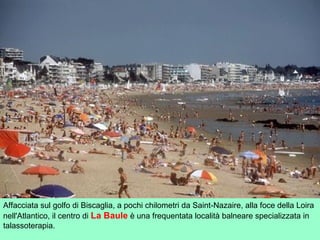 Affacciata sul golfo di Biscaglia, a pochi chilometri da Saint-Nazaire, alla foce della Loira
nell'Atlantico, il centro di La Baule è una frequentata località balneare specializzata in
talassoterapia.
 