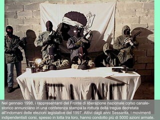 Nel gennaio 1998, i rappresentanti del Fronte di liberazione nazionale corso canale-
storico annunciano in una conferenza stampa la rottura della tregua decretata
all'indomani delle elezioni legislative del 1997. Attivi dagli anni Sessanta, i movimenti
indipendentisti corsi, spesso in lotta tra loro, hanno condotto più di 5000 azioni armate.
 