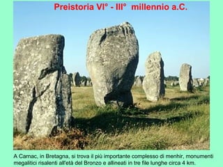 A Carnac, in Bretagna, si trova il più importante complesso di menhir, monumenti
megalitici risalenti all'età del Bronzo e allineati in tre file lunghe circa 4 km.
Preistoria VI° - III° millennio a.C.
 