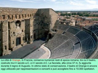 La città di Orange, in Francia, conserva numerosi resti di epoca romana, tra cui il teatro,
costruito tra il I secolo a.C. e il I secolo d.C. La facciata, alta circa 37 m, fu aggiunta
durante il regno di Augusto. In ottimo stato di conservazione, il teatro di Orange è ancora
oggi utilizzato per rappresentazioni e concerti e può accogliere fino a 10.000 spettatori.
 