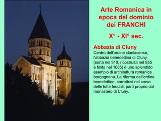 Abbazia di Cluny
Centro dell'ordine cluniacense,
l'abbazia benedettina di Cluny
(sorta nel 910, ricostruita nel 955
e finita nel 1085) è uno splendido
esempio di architettura romanica
borgognona. La riforma dell'ordine
benedettino, corrottosi nel corso
delle lotte feudali, partì proprio dal
monastero di Cluny.
Arte Romanica in
epoca del dominio
dei FRANCHI
X° - XI° sec.
 