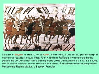 L'arazzo di Bayeux (a circa 30 km da Caen - Normandia) è uno dei più grandi esempi di
ricamo mai realizzati: misura infatti 70 m x 49,5 cm. Raffigura le vicende che hanno
portato alla conquista normanna dell'Inghilterra (1066); fu ricamato, tra il 1073 e il 1083,
con fili di lana colorata, su una striscia di tela di lino. È attualmente conservato presso il
Museo della Regina Matilde, a Bayeux (Francia).
 