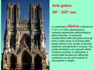 La cattedrale di Reims, edificata tra
il 1211 e il 1300, rappresenta la
massima espressione dell'architettura
gotica francese. Le principali
caratteristiche dello stile gotico sono gli
archi a sesto acuto, la divisione dello
spazio interno in tre navate, la facciata
suddivisa verticalmente in tre parti, i tre
portali strombati e uno spiccato effetto
di slancio verticale. In particolare, il
rosone della facciata qui raffigurata
costituisce uno dei primi esempi di
decorazione a intaglio.
Arte gotica
XII° - XVI° sec.
 