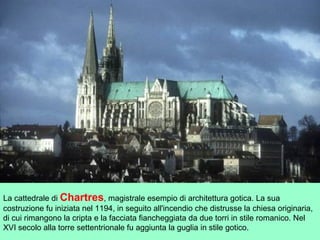 La cattedrale di Chartres, magistrale esempio di architettura gotica. La sua
costruzione fu iniziata nel 1194, in seguito all'incendio che distrusse la chiesa originaria,
di cui rimangono la cripta e la facciata fiancheggiata da due torri in stile romanico. Nel
XVI secolo alla torre settentrionale fu aggiunta la guglia in stile gotico.
 