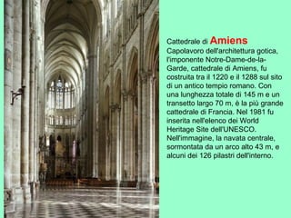 Cattedrale di Amiens
Capolavoro dell'architettura gotica,
l'imponente Notre-Dame-de-la-
Garde, cattedrale di Amiens, fu
costruita tra il 1220 e il 1288 sul sito
di un antico tempio romano. Con
una lunghezza totale di 145 m e un
transetto largo 70 m, è la più grande
cattedrale di Francia. Nel 1981 fu
inserita nell'elenco dei World
Heritage Site dell'UNESCO.
Nell'immagine, la navata centrale,
sormontata da un arco alto 43 m, e
alcuni dei 126 pilastri dell'interno.
 