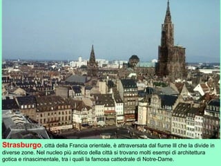 Strasburgo, città della Francia orientale, è attraversata dal fiume Ill che la divide in
diverse zone. Nel nucleo più antico della città si trovano molti esempi di architettura
gotica e rinascimentale, tra i quali la famosa cattedrale di Notre-Dame.
 