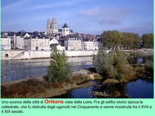 Uno scorcio della città di Orléans vista dalla Loira. Fra gli edifici storici spicca la
cattedrale, che fu distrutta dagli ugonotti nel Cinquecento e venne ricostruita fra il XVII e
il XIX secolo.
 