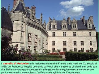 Il castello di Amboise fu la residenza dei reali di Francia dalla metà del XV secolo al
1560; qui Francesco I ospitò Leonardo da Vinci, che vi trascorse gli ultimi anni della sua
vita. Della struttura quattrocentesca in stile gotico fiammeggiante restano solo alcune
parti, mentre nel suo complesso l'edificio risale agli inizi del Cinquecento.
 