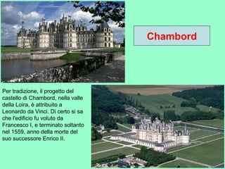 Chambord
Per tradizione, il progetto del
castello di Chambord, nella valle
della Loira, è attribuito a
Leonardo da Vinci. Di certo si sa
che l'edificio fu voluto da
Francesco I, e terminato soltanto
nel 1559, anno della morte del
suo successore Enrico II.
 