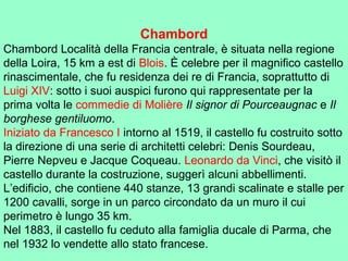 Chambord
Chambord Località della Francia centrale, è situata nella regione
della Loira, 15 km a est di Blois. È celebre per il magnifico castello
rinascimentale, che fu residenza dei re di Francia, soprattutto di
Luigi XIV: sotto i suoi auspici furono qui rappresentate per la
prima volta le commedie di Molière Il signor di Pourceaugnac e Il
borghese gentiluomo.
Iniziato da Francesco I intorno al 1519, il castello fu costruito sotto
la direzione di una serie di architetti celebri: Denis Sourdeau,
Pierre Nepveu e Jacque Coqueau. Leonardo da Vinci, che visitò il
castello durante la costruzione, suggerì alcuni abbellimenti.
L’edificio, che contiene 440 stanze, 13 grandi scalinate e stalle per
1200 cavalli, sorge in un parco circondato da un muro il cui
perimetro è lungo 35 km.
Nel 1883, il castello fu ceduto alla famiglia ducale di Parma, che
nel 1932 lo vendette allo stato francese.
 