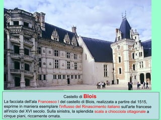 Castello di Blois
La facciata dell'ala Francesco I del castello di Blois, realizzata a partire dal 1515,
esprime in maniera esemplare l'influsso del Rinascimento italiano sull'arte francese
all'inizio del XVI secolo. Sulla sinistra, la splendida scala a chiocciola ottagonale a
cinque piani, riccamente ornata.
 