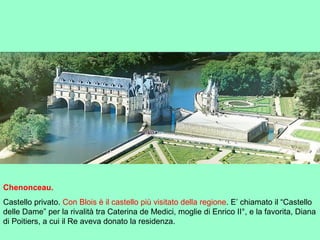 Chenonceau.
Castello privato. Con Blois è il castello più visitato della regione. E’ chiamato il “Castello
delle Dame” per la rivalità tra Caterina de Medici, moglie di Enrico II°, e la favorita, Diana
di Poitiers, a cui il Re aveva donato la residenza.
 