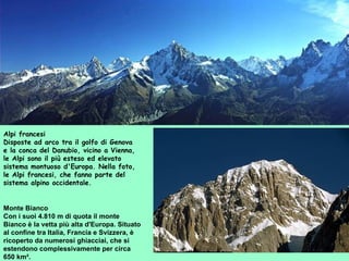 Monte Bianco
Con i suoi 4.810 m di quota il monte
Bianco è la vetta più alta d'Europa. Situato
al confine tra Italia, Francia e Svizzera, è
ricoperto da numerosi ghiacciai, che si
estendono complessivamente per circa
650 km².
Alpi francesi
Disposte ad arco tra il golfo di Genova
e la conca del Danubio, vicino a Vienna,
le Alpi sono il più esteso ed elevato
sistema montuoso d'Europa. Nella foto,
le Alpi francesi, che fanno parte del
sistema alpino occidentale.
 