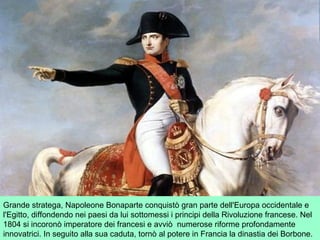 Grande stratega, Napoleone Bonaparte conquistò gran parte dell'Europa occidentale e
l'Egitto, diffondendo nei paesi da lui sottomessi i principi della Rivoluzione francese. Nel
1804 si incoronò imperatore dei francesi e avviò numerose riforme profondamente
innovatrici. In seguito alla sua caduta, tornò al potere in Francia la dinastia dei Borbone.
 