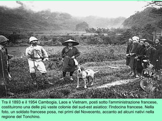 Tra il 1893 e il 1954 Cambogia, Laos e Vietnam, posti sotto l'amministrazione francese,
costituirono una delle più vaste colonie del sud-est asiatico: l'Indocina francese. Nella
foto, un soldato francese posa, nei primi del Novecento, accanto ad alcuni nativi nella
regione del Tonchino.
 