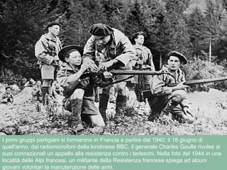 I primi gruppi partigiani si formarono in Francia a partire dal 1940: il 18 giugno di
quell'anno, dai radiomicrofoni della londinese BBC, il generale Charles Gaulle rivolse ai
suoi connazionali un appello alla resistenza contro i tedeschi. Nella foto del 1944 in una
località delle Alpi francesi, un militante della Resistenza francese spiega ad alcuni
giovani volontari la manutenzione delle armi.
 