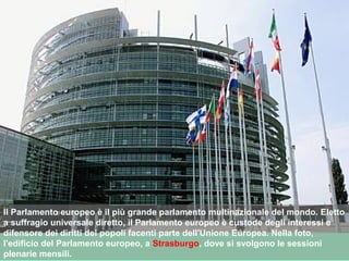 Il Parlamento europeo è il più grande parlamento multinazionale del mondo. Eletto
a suffragio universale diretto, il Parlamento europeo è custode degli interessi e
difensore dei diritti dei popoli facenti parte dell'Unione Europea. Nella foto,
l'edificio del Parlamento europeo, a Strasburgo, dove si svolgono le sessioni
plenarie mensili.
 