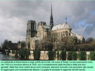 La cattedrale di Notre-Dame si erge sull'Ile de la Cité, nel cuore di Parigi. La sua costruzione iniziò
nel 1163 e si concluse attorno al 1245, con il completamento della facciata e delle due torri
gemelle. Nella foto sono visibili alcuni archi rampanti, elementi innovativi che permisero alla navata
di raggiungere una considerevole altezza. La guglia di transetto fu aggiunta nel XIX secolo
 