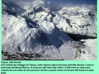 Tignes, Alta Savoia
Una veduta del villaggio di Tignes, nella regione alpina francese dell'Alta Savoia. L'area è
dominata dal Monte Bianco, la cima più alta delle Alpi. Oltre i 2.400 metri le vette sono
coperte da una coltre di nevi perenni, mentre a quote minori si trovano fitti boschi e ampi
prati.
 