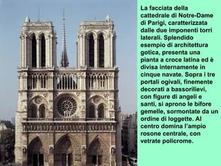 La facciata della
cattedrale di Notre-Dame
di Parigi, caratterizzata
dalle due imponenti torri
laterali. Splendido
esempio di architettura
gotica, presenta una
pianta a croce latina ed è
divisa internamente in
cinque navate. Sopra i tre
portali ogivali, finemente
decorati a bassorilievi,
con figure di angeli e
santi, si aprono le bifore
gemelle, sormontate da un
ordine di loggette. Al
centro domina l’ampio
rosone centrale, con
vetrate policrome.
 