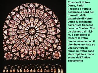 Rosone di Notre-
Dame, Parigi
Il rosone a vetrata
del braccio nord del
transetto della
cattedrale di Notre-
Dame fu realizzato
dall'artista francese
Jean de Chelles. Con
un diametro di 12,9
m, è composto di
tessere di vetro
tenute insieme con il
piombo e montate su
una struttura in
ferro: sul vetro sono
state dipinte a mano
scene dell'Antico
Testamento
 