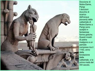 Doccione di
Notre-Dame,
Parigi
I doccioni
(bocche di
scarico
dell’acqua
piovana) della
cattedrale di
Notre-Dame a
Parigi sono
scolpiti in
fantasiose
forme gotiche.
Questi mostri
di pietra
risalgono a un
periodo
compreso tra il
1163, anno
della
fondazione
della
cattedrale, e la
prima metà del
XIII secolo.
 