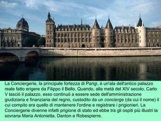 La Conciergerie, la principale fortezza di Parigi, è un'ala dell'antico palazzo
reale fatto erigere da Filippo il Bello. Quando, alla metà del XIV secolo, Carlo
V lasciò il palazzo, esso continuò a essere sede dell'amministrazione
giudiziaria e finanziaria del regno, custodito da un concierge (da cui il nome) il
cui compito era quello di mantenere l'ordine e registrare i prigionieri. La
Conciergerie divenne infatti prigione di stato ed ebbe tra gli ospiti più illustri la
sovrana Maria Antonietta, Danton e Robespierre.
 