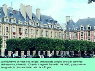 La costruzione di Place des Vosges, prima piazza parigina dotata di coerenza
architettonica, iniziò nel 1605 sotto il regno di Enrico IV. Nel 1612, quando venne
inaugurata, la piazza fu battezzata place Royale.
 