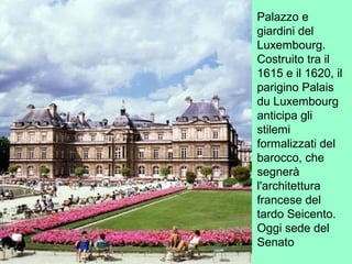 Palazzo e
giardini del
Luxembourg.
Costruito tra il
1615 e il 1620, il
parigino Palais
du Luxembourg
anticipa gli
stilemi
formalizzati del
barocco, che
segnerà
l'architettura
francese del
tardo Seicento.
Oggi sede del
Senato
 