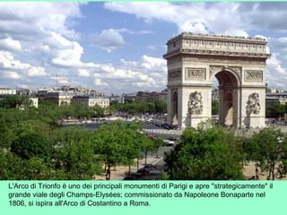 L'Arco di Trionfo è uno dei principali monumenti di Parigi e apre "strategicamente" il
grande viale degli Champs-Elysées; commissionato da Napoleone Bonaparte nel
1806, si ispira all'Arco di Costantino a Roma.
 