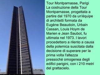 Tour Montparnasse, Parigi
La costruzione della Tour
Montparnasse, progettata a
partire dal 1970 da un'équipe
di architetti formata da
Eugène Beaudoin, Urbain
Cassan, Louis Hoym de
Marien e Jean Saubot, fu
ultimata nel 1973. I lavori
procedettero a rilento a causa
della polemica suscitata dalla
decisione di superare per la
prima volta l'altezza
pressoché omogenea degli
edifici parigini, con i 210 metri
del grattacielo.
 