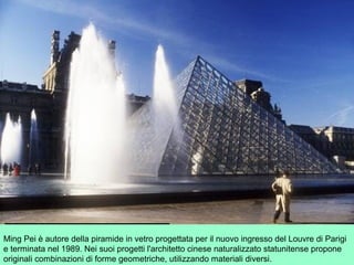Ming Pei è autore della piramide in vetro progettata per il nuovo ingresso del Louvre di Parigi
e terminata nel 1989. Nei suoi progetti l'architetto cinese naturalizzato statunitense propone
originali combinazioni di forme geometriche, utilizzando materiali diversi.
 