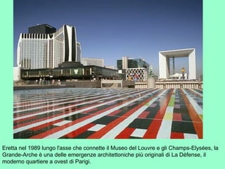 Eretta nel 1989 lungo l'asse che connette il Museo del Louvre e gli Champs-Elysées, la
Grande-Arche è una delle emergenze architettoniche più originali di La Défense, il
moderno quartiere a ovest di Parigi.
 