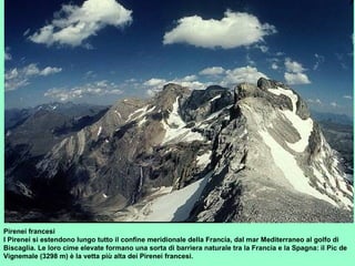 Pirenei francesi
I Pirenei si estendono lungo tutto il confine meridionale della Francia, dal mar Mediterraneo al golfo di
Biscaglia. Le loro cime elevate formano una sorta di barriera naturale tra la Francia e la Spagna: il Pic de
Vignemale (3298 m) è la vetta più alta dei Pirenei francesi.
 