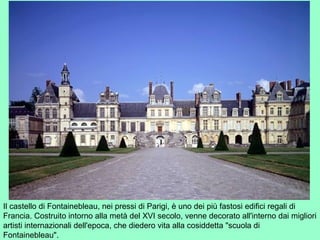 Il castello di Fontainebleau, nei pressi di Parigi, è uno dei più fastosi edifici regali di
Francia. Costruito intorno alla metà del XVI secolo, venne decorato all'interno dai migliori
artisti internazionali dell'epoca, che diedero vita alla cosiddetta "scuola di
Fontainebleau".
 