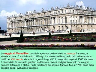 La reggia di Versailles, uno dei capolavori dell'architettura barocca francese, è
situata a circa 15 km dal centro di Parigi. Il sontuoso edificio, realizzato nella seconda
metà del XVII secolo, durante il regno di Luigi XIV, è composto da più di 1300 stanze ed
è circondato da un vasto giardino suddiviso in diversi padiglioni e ornato da un gran
numero di fontane e statue. Fu la residenza dei sovrani francesi fino al 1789, anno dello
scoppio della Rivoluzione francese.
 
