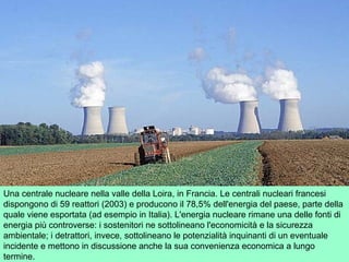 Una centrale nucleare nella valle della Loira, in Francia. Le centrali nucleari francesi
dispongono di 59 reattori (2003) e producono il 78,5% dell'energia del paese, parte della
quale viene esportata (ad esempio in Italia). L'energia nucleare rimane una delle fonti di
energia più controverse: i sostenitori ne sottolineano l'economicità e la sicurezza
ambientale; i detrattori, invece, sottolineano le potenzialità inquinanti di un eventuale
incidente e mettono in discussione anche la sua convenienza economica a lungo
termine.
 