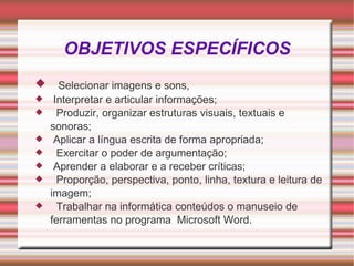 OBJETIVOS ESPECÍFICOS Selecionar imagens e sons, Interpretar e articular informações; Produzir, organizar estruturas visuais, textuais e sonoras; Aplicar a língua escrita de forma apropriada; Exercitar o poder de argumentação; Aprender a elaborar e a receber críticas; Proporção, perspectiva, ponto, linha, textura e leitura de imagem; Trabalhar na informática conteúdos o manuseio de ferramentas no programa  Microsoft Word. 
