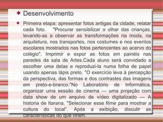 Desenvolvimento Primeira etapa: apresentar fotos antigas da cidade, relatar cada foto.  "Procurar sensibilizar o olhar das crianças, levando-as a observar as transformações na moda, na arquitetura, nos transportes, nos costumes e nos eventos escolares mostrados nas fotos pertencentes ao acervo do colégio". Imprimir e expor as fotos em painéis nas paredes da sala de Artes.Cada aluno será convidado a escolher uma delas e reproduzi-la numa folha de papel usando apenas lápis preto. "O exercício leva à percepção da perspectiva, das formas e dos contrastes das imagens em preto-e-branco."No Laboratório de Informática, organizar uma sessão de cinema — uma projeção com data show de um arquivo de vídeo digitalizado — A historia de Itarana. "Selecionar esse filme para mostrar a cultura do local”. Após a exibição, discutir as características do que viram. 