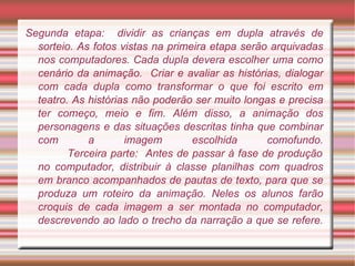 Segunda etapa:  dividir as crianças em dupla através de sorteio. As fotos vistas na primeira etapa serão arquivadas nos computadores. Cada dupla devera escolher uma como cenário da animação.  Criar e avaliar as histórias, dialogar com cada dupla como transformar o que foi escrito em teatro. As histórias não poderão ser muito longas e precisa ter começo, meio e fim. Além disso, a animação dos personagens e das situações descritas tinha que combinar com a imagem escolhida comofundo.   Terceira parte:  Antes de passar à fase de produção no computador, distribuir à classe planilhas com quadros em branco acompanhados de pautas de texto, para que se produza um roteiro da animação. Neles os alunos farão croquis de cada imagem a ser montada no computador, descrevendo ao lado o trecho da narração a que se refere. 