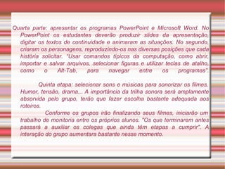 Quarta parte: apresentar os programas PowerPoint e Microsoft Word. No PowerPoint os estudantes deverão produzir   slides da apresentação, digitar os textos de continuidade e animaram as situações. No segundo, criaram os personagens, reproduzindo-os nas diversas posições que cada história solicitar. “Usar comandos típicos da computação, como abrir, importar e salvar arquivos, selecionar figuras e utilizar teclas de atalho, como o Alt-Tab, para navegar entre os programas”.   Quinta etapa: selecionar sons e músicas para sonorizar os filmes. Humor, tensão, drama... A importância da trilha sonora será amplamente absorvida pelo grupo, terão que fazer escolha   bastante adequada aos roteiros.    Conforme os grupos irão finalizando seus filmes, iniciarão um trabalho de monitoria entre os próprios alunos. "Os que terminarem antes passará a auxiliar os colegas que ainda têm etapas a cumprir". A interação do grupo aumentara bastante nesse momento. 