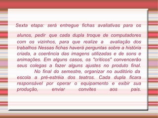 Sexta etapa: será entregue fichas avaliativas para os alunos, pedir   que cada dupla troque de computadores com os vizinhos, para que realize a  avaliação dos trabalhos Nessas fichas haverá perguntas sobre a história criada, a coerência das imagens utilizadas e de sons e animações. Em alguns casos, os "críticos" convencerão seus colegas a fazer alguns ajustes no produto final.   No final do semestre, organizar no auditório da escola a pré-estréia dos teatros. Cada dupla ficara responsável por operar o equipamento e exibir sua produção, enviar convites aos pais. 