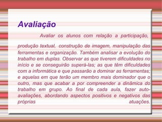 Avaliação     Avaliar os alunos com relação a participação, produção textual,   construção de imagem, manipulação das ferramentas e organização. Também analisar a evolução do trabalho em duplas. Observar as que tiverem dificuldades no início e se conseguirão superá-las; as que têm dificuldades com a informática e que passarão a dominar as ferramentas; e aquelas em que terão um membro mais dominador que o outro, mas que acabar a por compreender a dinâmica do trabalho em grupo. Ao final de cada aula, fazer auto-avaliações, abordando aspectos positivos e negativos das próprias atuações. 