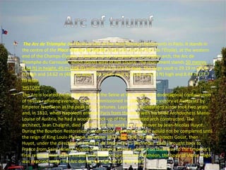 • The Arc de Triomphe de l'Étoile is one of the most famous monuments in Paris. It stands in
the centre of the Place Charles de Gaulle (originally named Place de l'Étoile), at the western
end of the Champs-Élysées. It should not be confused with a smaller arch, the Arc de
Triomphe du Carrousel, which stands west of the Louvre. The monument stands 50 metres
(164 ft) in height, 45 m (148 ft) wide and 22 m (72 ft) deep. The large vault is 29.19 m (95.8
ft) high and 14.62 m (48.0 ft) wide. The small vault is 18.68 m (61.3 ft) high and 8.44 m (27.7
ft) wide.
HISTORY
• The Arc is located on the right bank of the Seine at the centre of a dodecagonal configuration
of twelve radiating avenues. It was commissioned in 1806 after the victory at Austerlitz by
Emperor Napoleon at the peak of his fortunes. Laying the foundations alone took two years
and, in 1810, when Napoleon entered Paris from the west with his bride Archduchess Marie-
Louise of Austria, he had a wooden mock-up of the completed arch constructed. The
architect, Jean Chalgrin, died in 1811 and the work was taken over by Jean-Nicolas Huyot.
During the Bourbon Restoration, construction was halted and it would not be completed until
the reign of King Louis-Philippe, between 1833 and 1836, by the architects Goust, then
Huyot, under the direction of Héricart de Thury. On 15 December 1840, brought back to
France from Saint Helena, Napoleon's remains passed under it on their way to the Emperor's
final resting place at the Invalides.[8] Prior to burial in the Panthéon, the body of Victor Hugo
was exposed under the Arc during the night of 22 May 1885.
 