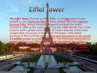 • The Eiffel Tower (French: La Tour Eiffel, ) is an iron lattice tower
located on the Champ de Mars in Paris, named after the engineer
Gustave Eiffel, whose company designed and built the tower.
Erected in 1889 as the entrance arch to the 1889 World's Fair, it has
become both a global cultural icon of France and one of the most
recognizable structures in the world. The tower is the tallest
structure in Paris and the most-visited paid monument in the world;
7.1 million people ascended it in 2011. The third level observatory's
upper platform is at 279.11 m (915.7 ft) the highest accessible to
public in the European Union and the highest in Europe as long as
the platform of the Ostankino Tower, at 360 m (1,180 ft), remains
closed as a result of the fire of August 2000. The tower received its
250 millionth visitor in 2010.
 