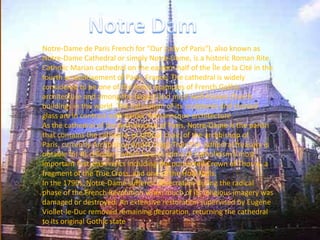 Notre-Dame de Paris French for "Our Lady of Paris"), also known as
Notre-Dame Cathedral or simply Notre-Dame, is a historic Roman Rite
Catholic Marian cathedral on the eastern half of the Île de la Cité in the
fourth arrondissement of Paris, France. The cathedral is widely
considered to be one of the finest examples of French Gothic
architecture and among the largest and most well-known church
buildings in the world. The naturalism of its sculptures and stained
glass are in contrast with earlier Romanesque architecture.
As the cathedral of the Archdiocese of Paris, Notre-Dame is the parish
that contains the cathedra, or official chair, of the archbishop of
Paris, currently Archbishop André Vingt-Trois.The cathedral treasury is
notable for its reliquary which houses some of Catholicism's most
important first-class relics including the purported Crown of Thorns, a
fragment of the True Cross, and one of the Holy Nails.
In the 1790s, Notre-Dame suffered desecration during the radical
phase of the French Revolution when much of its religious imagery was
damaged or destroyed. An extensive restoration supervised by Eugène
Viollet-le-Duc removed remaining decoration, returning the cathedral
to its original Gothic state
 