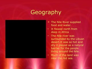 Geography The Nile River supplied food and water. It flowed north from deep in Africa The Nile river was surrounded by the Libyan desert.It was so hot and dry it played as a natural barrier for the people living around the Nile. Much of the land was near the red sea. 