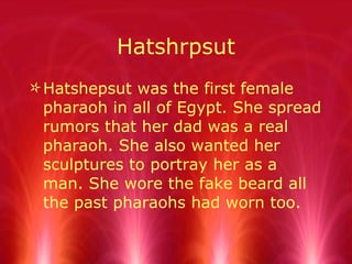 Hatshrpsut Hatshepsut was the first female pharaoh in all of Egypt. She spread rumors that her dad was a real pharaoh. She also wanted her sculptures to portray her as a man. She wore the fake beard all the past pharaohs had worn too. 