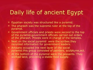 Daily life of ancient Egypt Egyptian society was structured like a pyramid. The pharaoh was the supreme ruler at the top of the pyramid. Government officials and priests were second to the top of the pyramid.government officials carried out orders of the pharaoh. Priests were in charge of the temples. Next on the social pyramid  were the scribes.they recorded information for government leaders. Artisans occupied the next layer of the social pyramid.this group consisted of painters, sculptures,ect.  At the bottom of the pyramid were the peasants. They worked land, providing a stable food supply. 